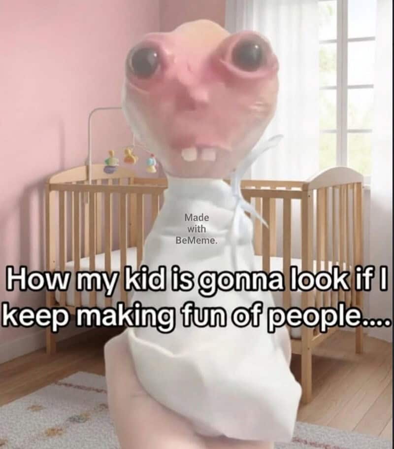 How my kid is gonna look if I keep making fun of people....