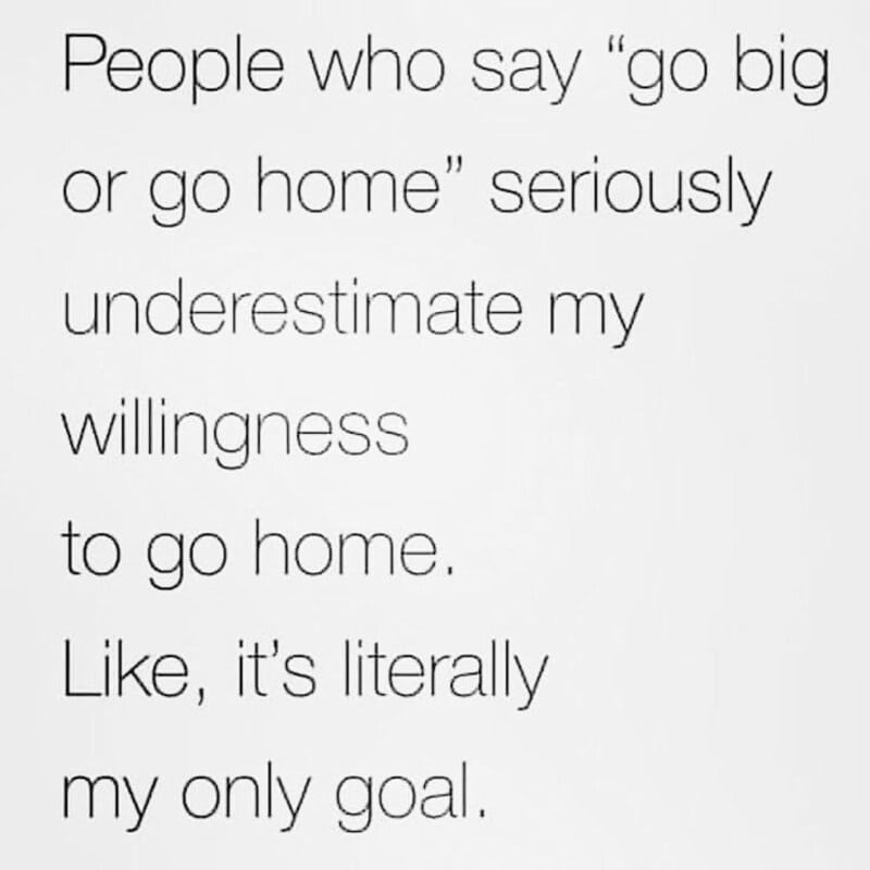 People who say 'go big or go home' seriously underestimate my willingness to go home.