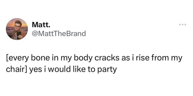 Every bone in my body cracks as I rise from my chair, I would like to party.