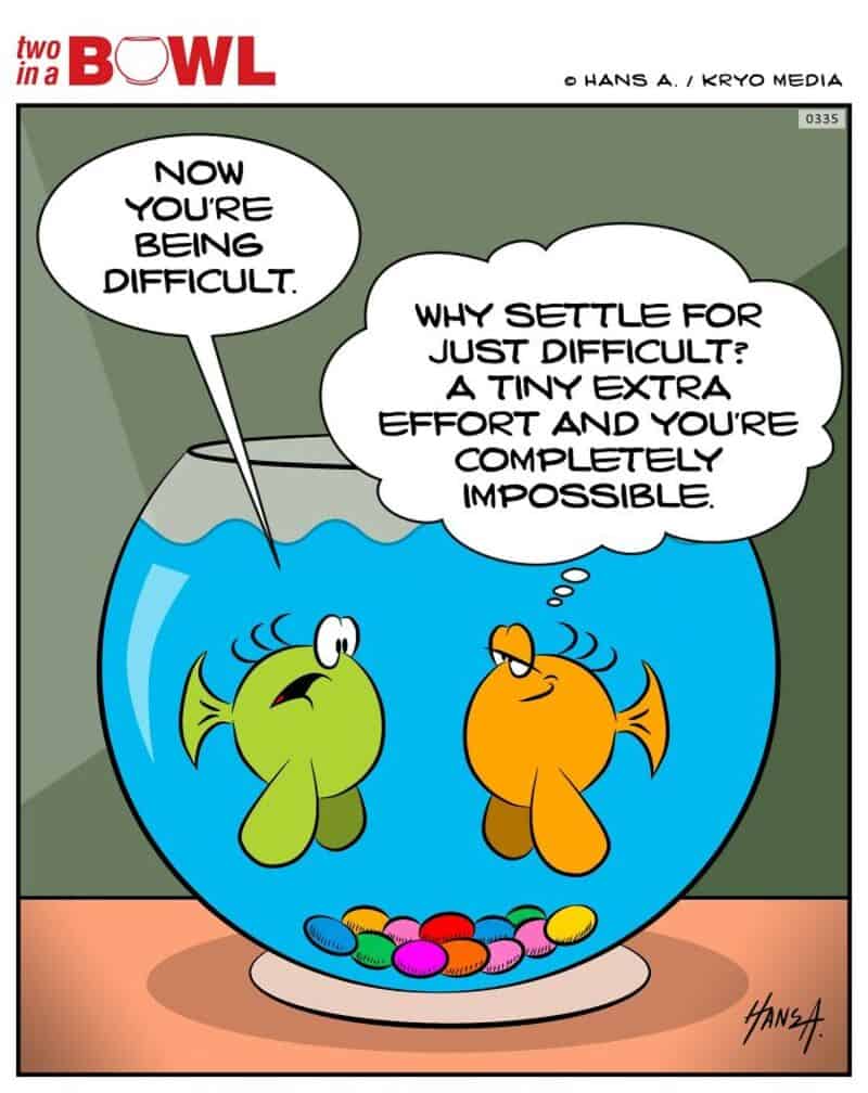 Two fish in a bowl, one says to the other, 'Now you're being difficult.'.