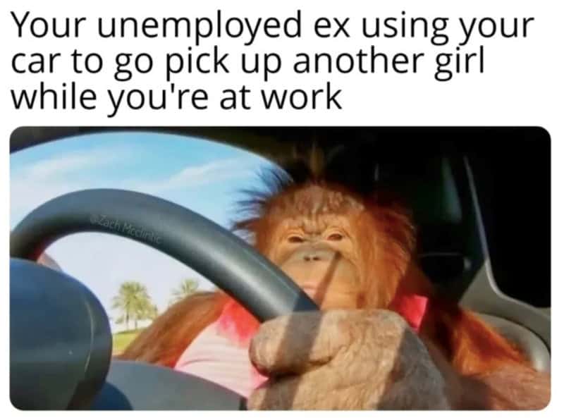 Your unemployed ex using your car to pick up another girl while you're at work.