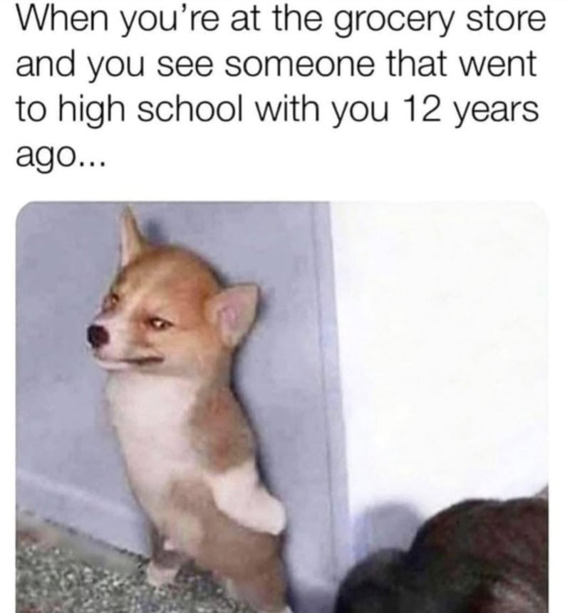When you’re at the grocery store and you see someone that went to high school with you 12 years ag.