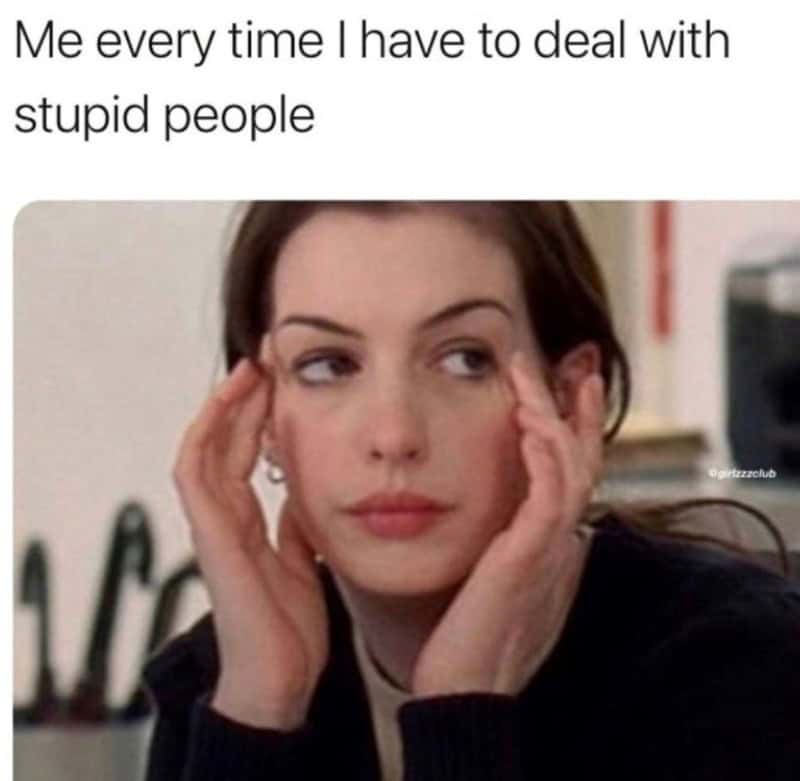 Me every time I have to deal with stupid people.