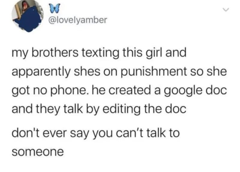 My brothers texting girl, she has no phone, they edit a Google doc to talk.
