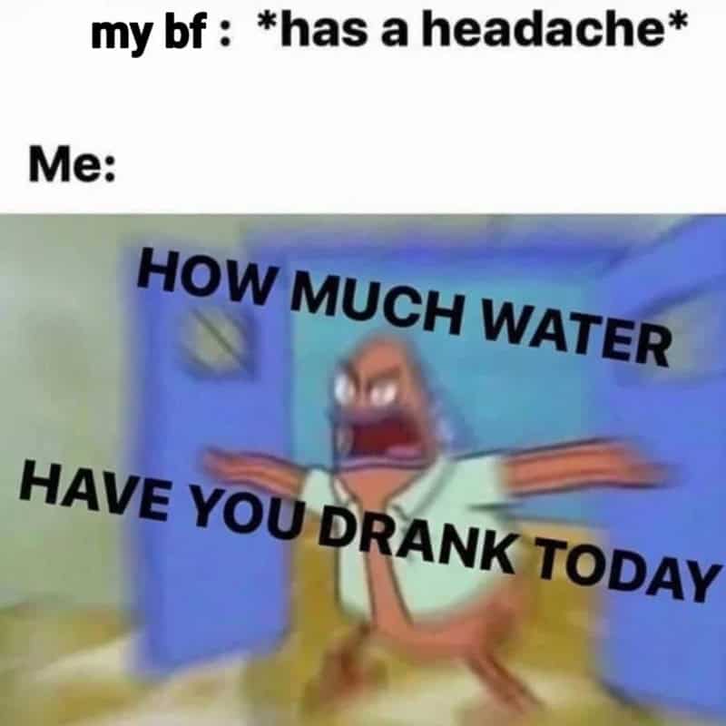 My bf has a headache, me asking how much water have you drank today.