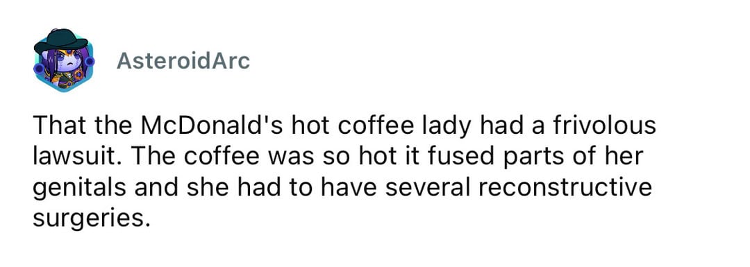 That the McDonald's hot coffee lady had a frivolous lawsuit. The coffee was so hot it fused parts of.