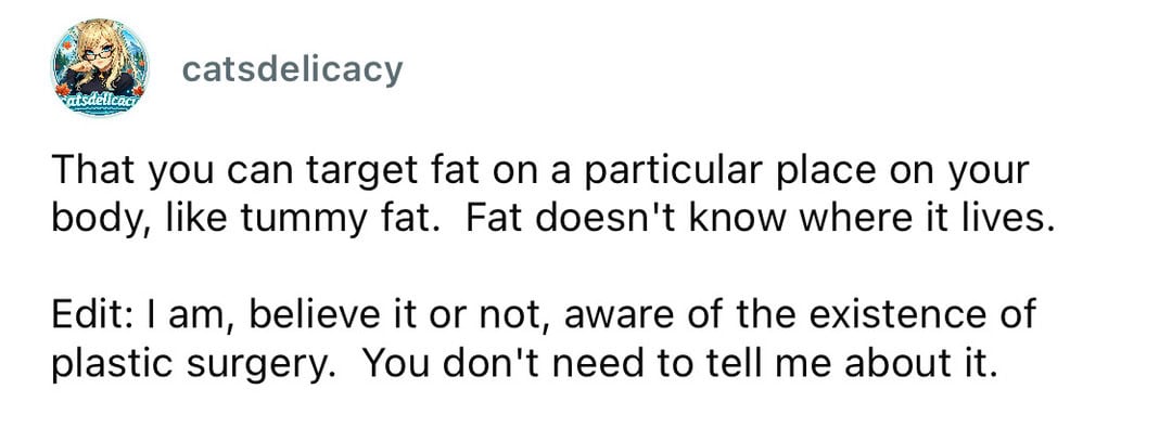 That you can target fat on a particular place on your body, like tummy fat. Fat doesn't know where i.
