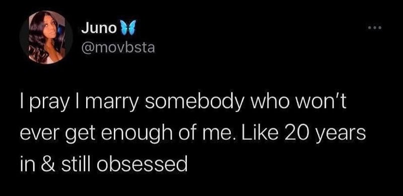 I pray I marry somebody who won’t ever get enough of me. Like 20 years in & still obsessed.