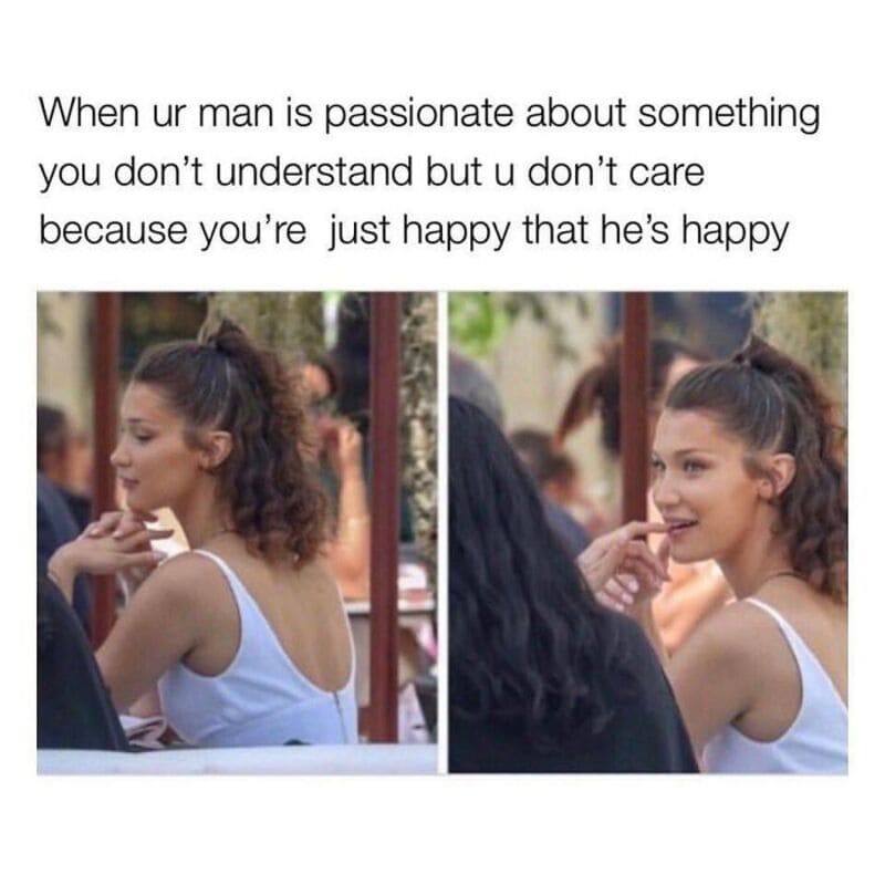 When ur man is passionate about something you don’t understand but u don’t care because you’re just.