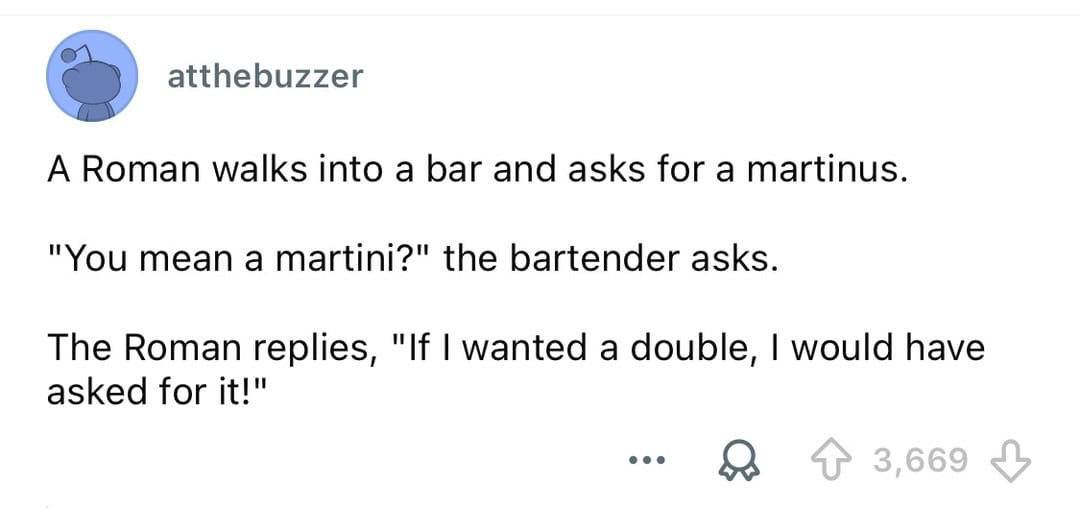 A Roman walks into a bar and asks for a martinus. The Roman replies, "If I wanted a double, I woulda.