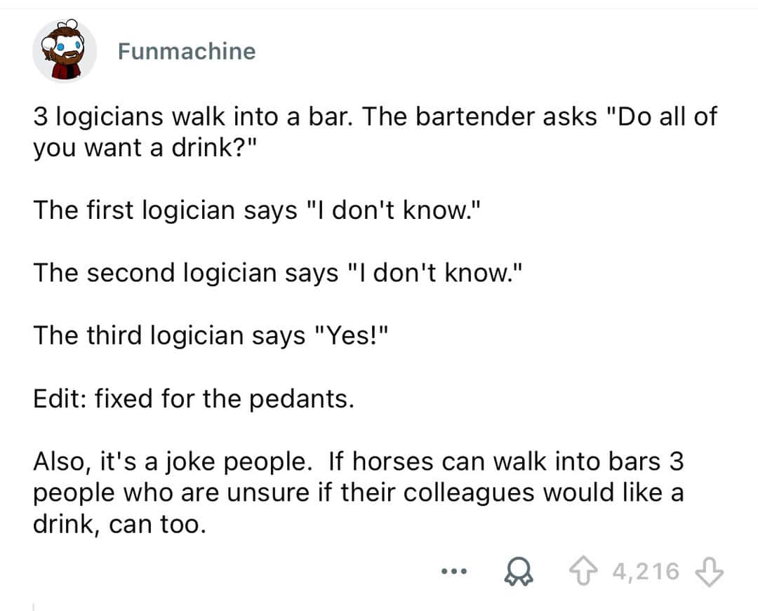 Three logicians walk into a bar, one says 'I don't know,' another 'I don't know,' third 'Yes!'.