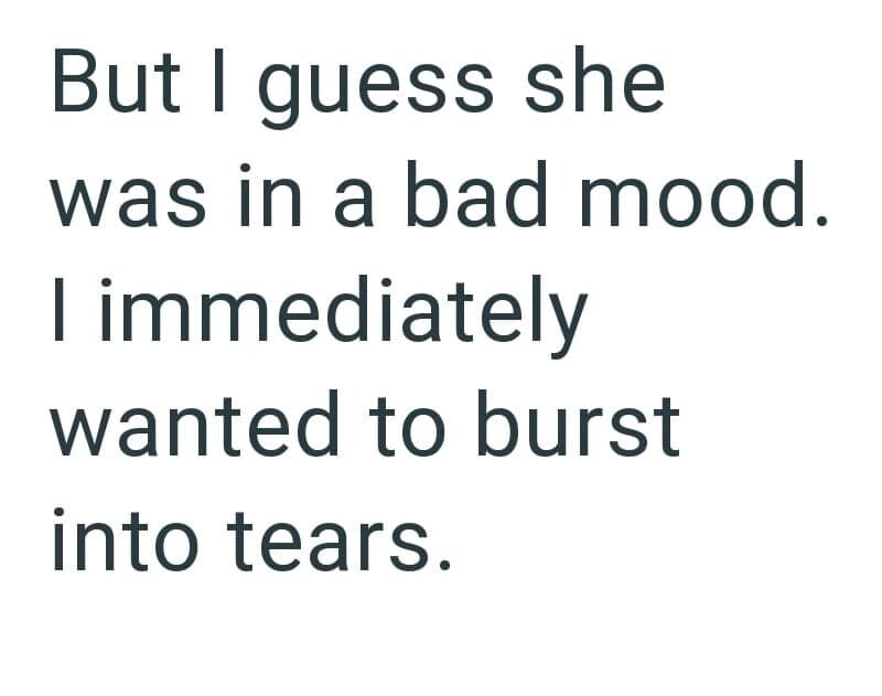 But I guess she was in a bad mood. I immediately wanted to burst into tears.