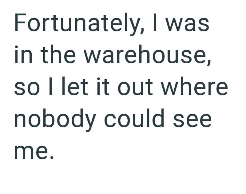Fortunately, I was in the warehouse, so I let it out where nobody could see me.