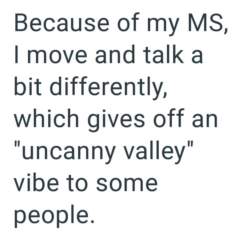 Because of my MS, I move and talk a bit differently, which gives off an 'uncanny valley' vibe tosome.