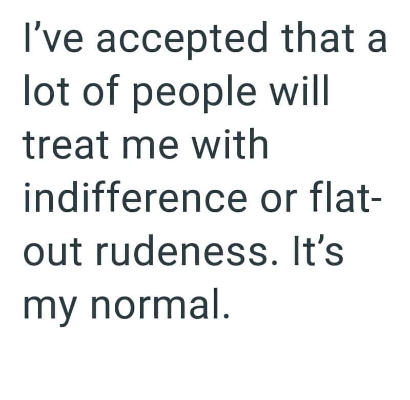 I've accepted that many treat me with indifference or rudeness. My normal.