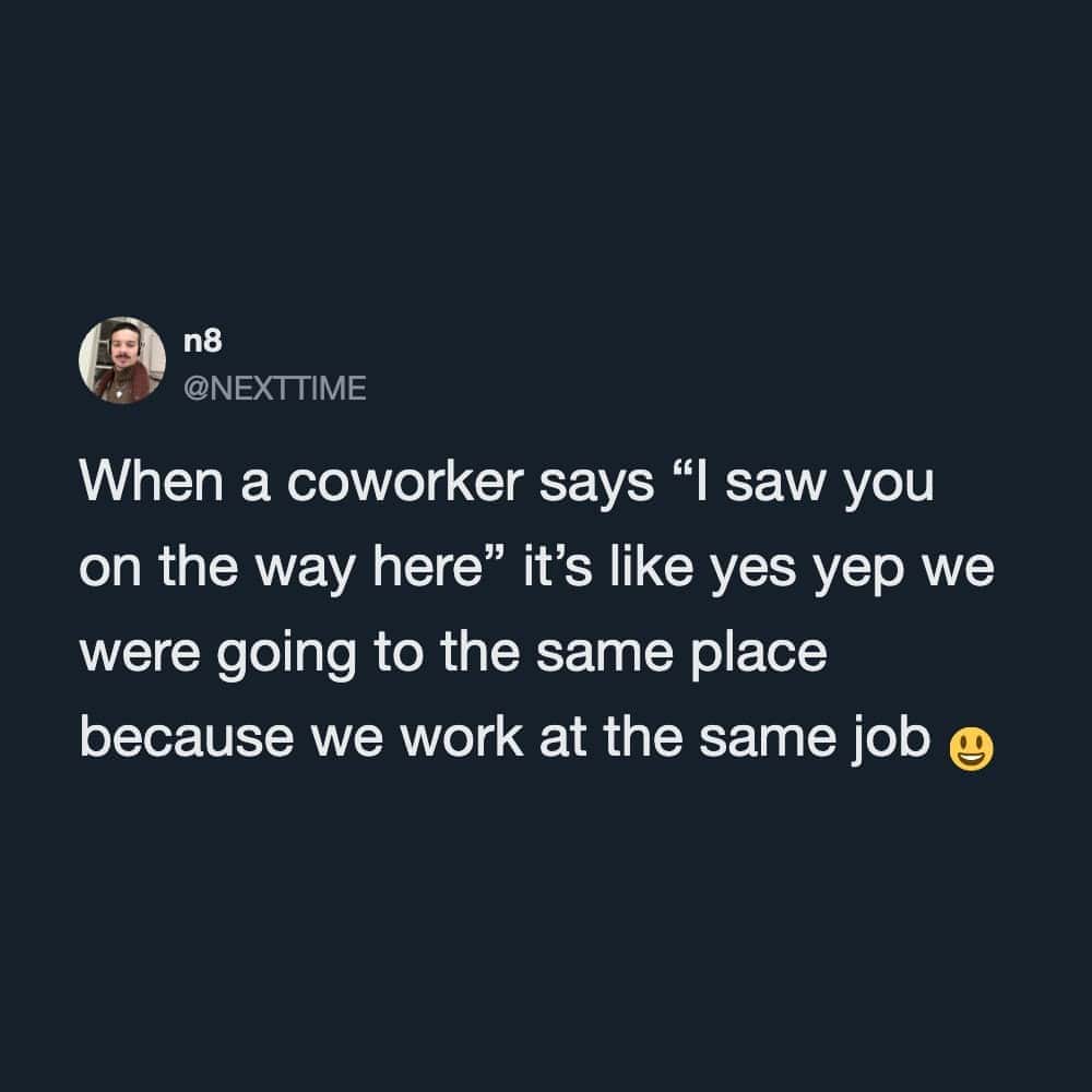 When a coworker says 'I saw you on the way here' it’s like yes yep we were going to the same place.