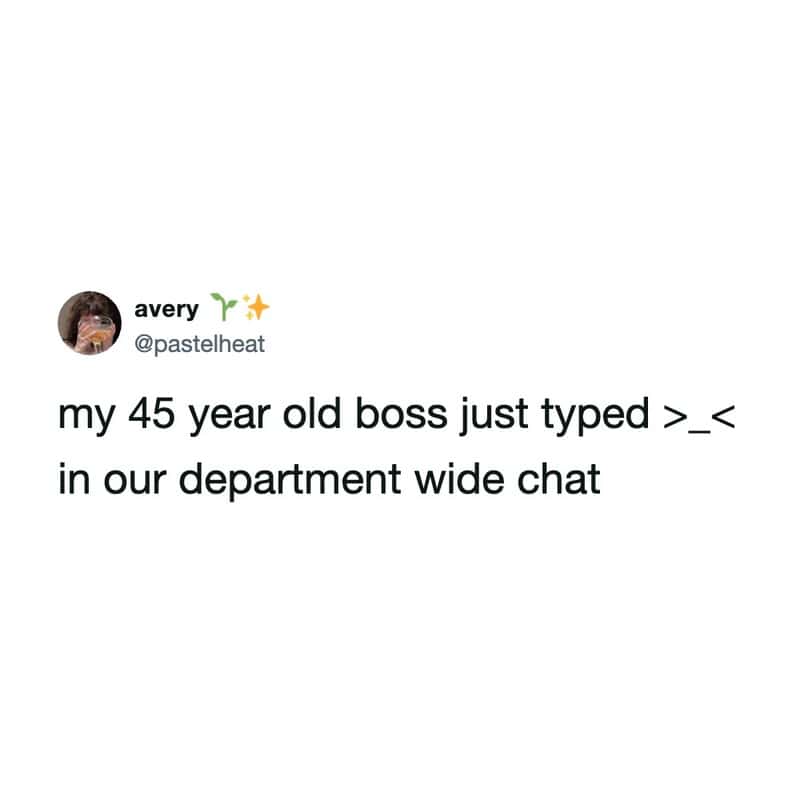 My 45 year old boss just typed >_< in our department wide chat.