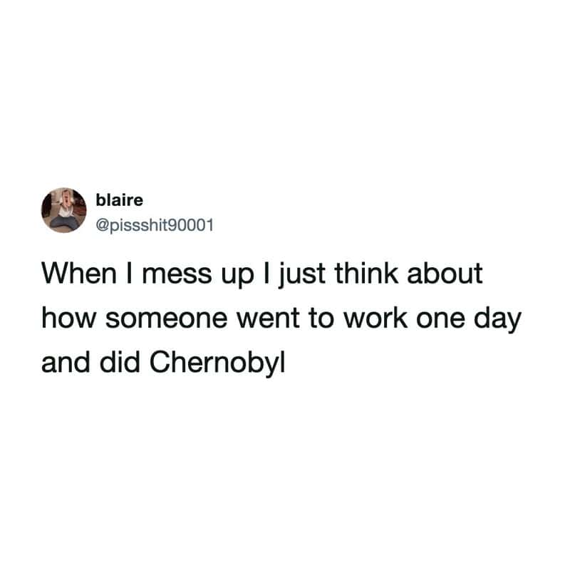 When I mess up I just think about how someone went to work one day and did Chernobyl.