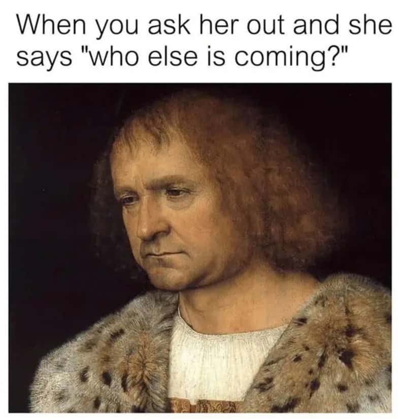 When you ask her out and she says "who else is coming?" with a historical painting of a man in a fur.