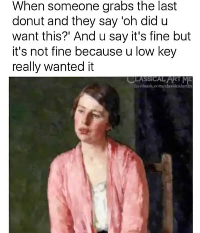 When someone grabs the last donut and they say 'oh did u want this?' And u say it's fine but it'snot.