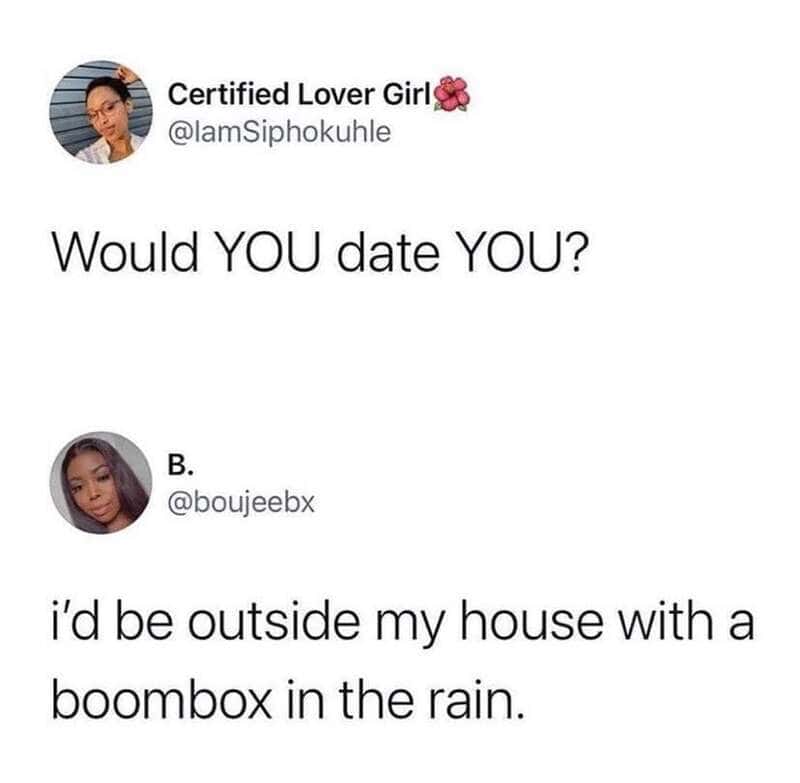 Would YOU date YOU? I'd be outside my house with a boombox in the rain.