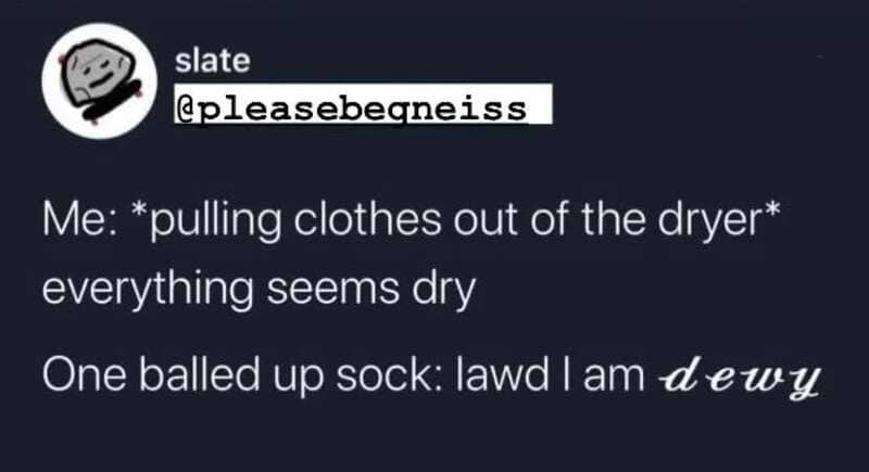 Pulling clothes out of the dryer, everything seems dry, sock says lawd I am dewy.