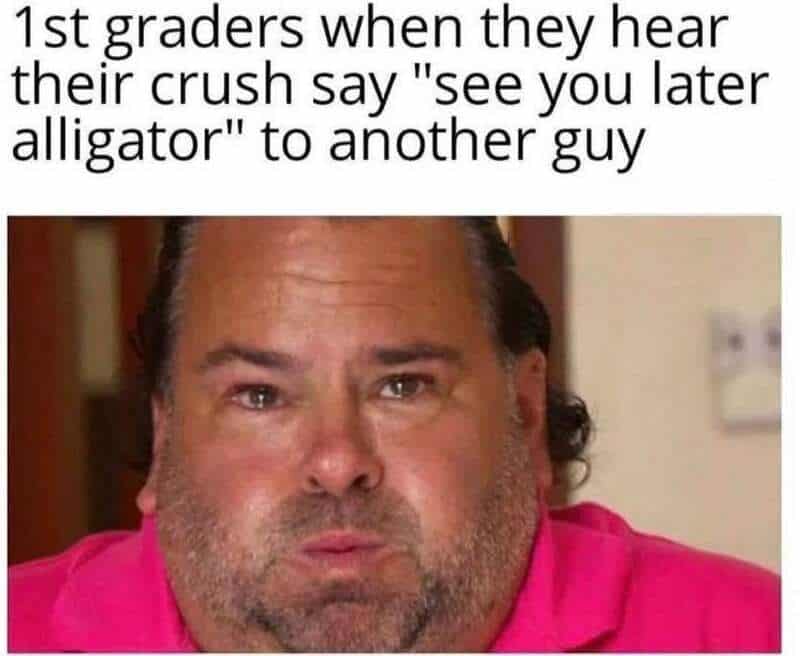 First graders when they hear their crush say 'see you later alligator' to another guy.