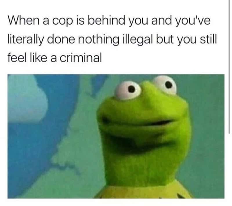 When a cop is behind you and you've literally done nothing illegal but you still feel like acriminal.