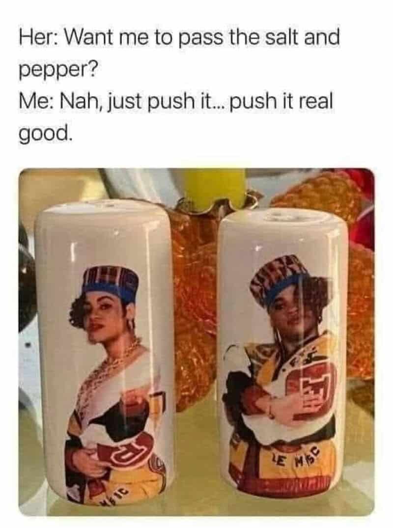 Want me to pass the salt and pepper? Me: Nah, just push it... push it real good.