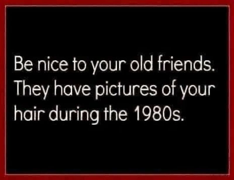 Be nice to your old friends. They have pictures of your hair during the 1980s.