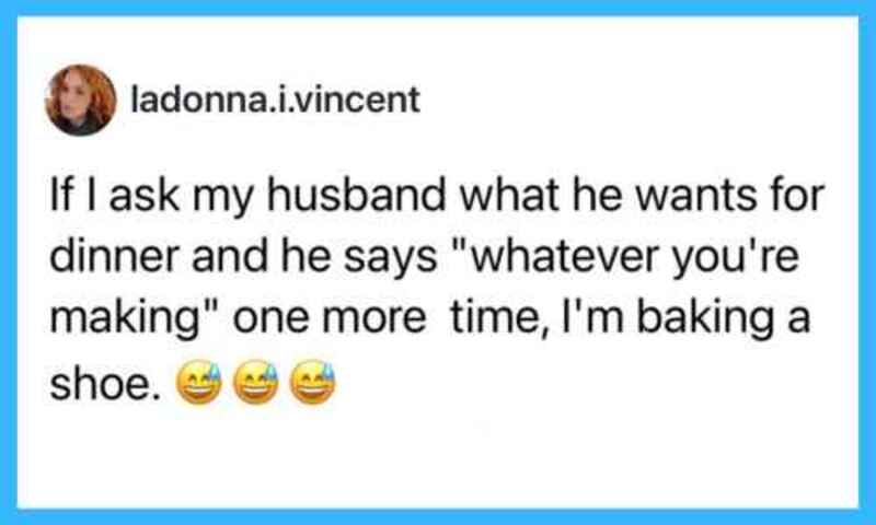 If I ask my husband what he wants for dinner and he says "whatever you're making" one more time, I'm.