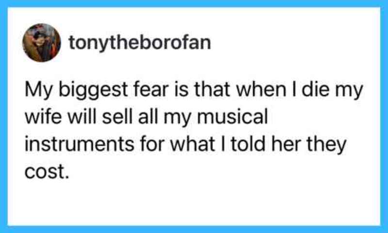 My biggest fear is that when I die my wife will sell all my musical instruments for what I told her.