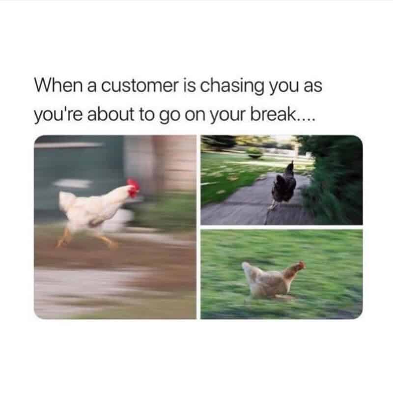 When a customer is chasing you as you're about to go on your break.