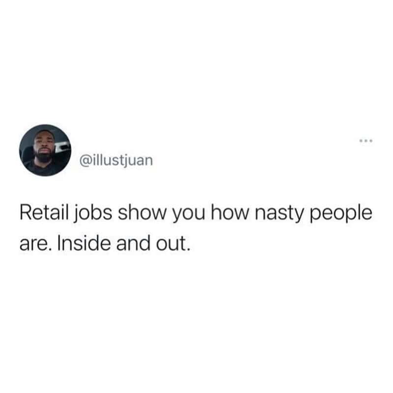 Retail jobs show how nasty people are. Inside and out.