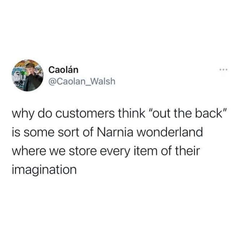 Why do customers think 'out the back' is Narnia where we store every item of their imagination.
