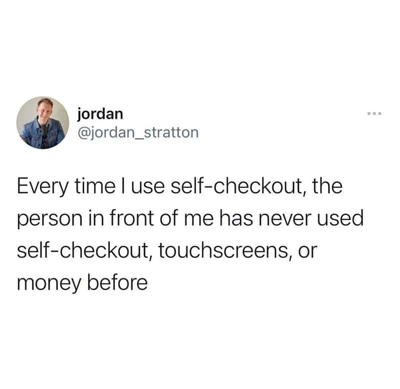 Every time I use self-checkout, the person in front of me has never used self-checkout, touchscreens.