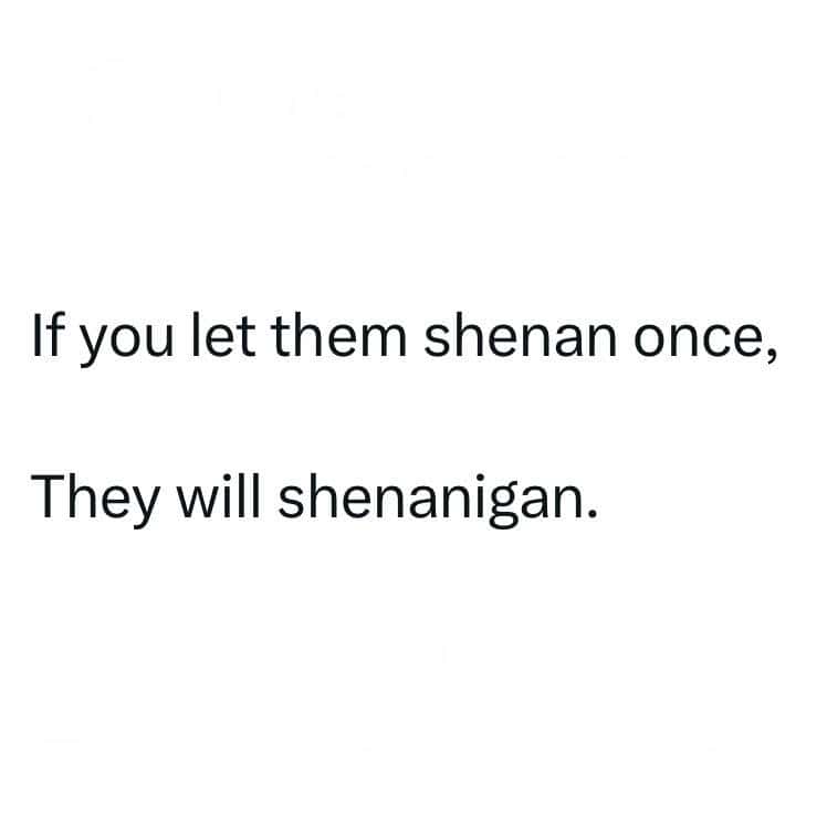 If you let them shenan once, They will shenanigan.