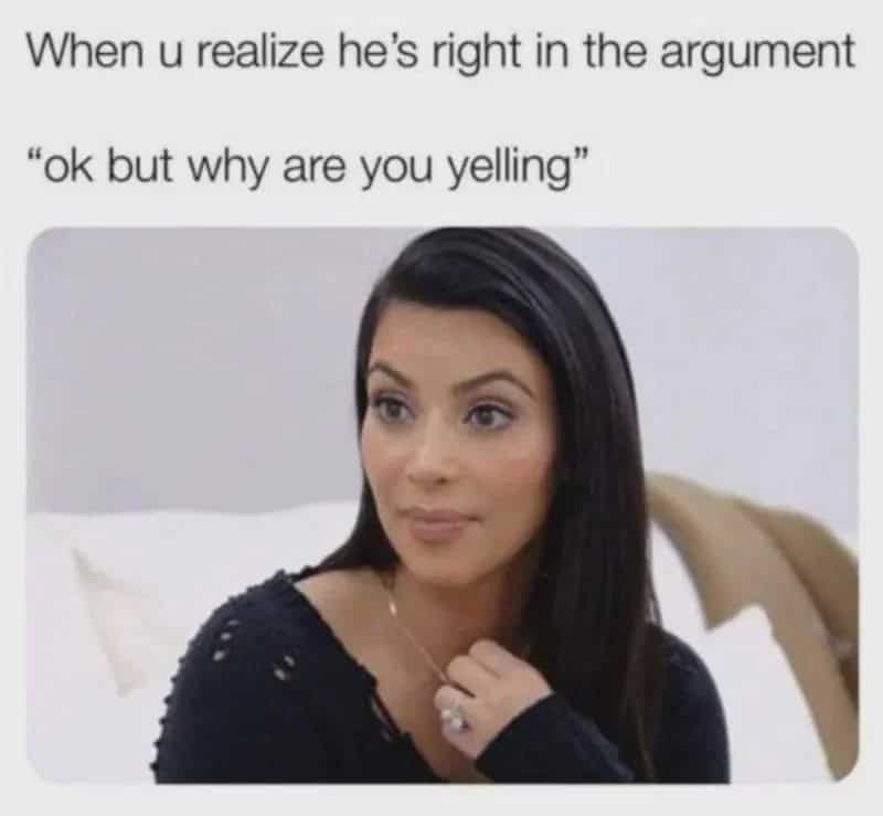 When u realize he's right in the argument 'ok but why are you yelling'.