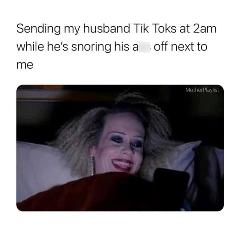 Sending my husband Tik Toks at 2am while he's snoring his a off next to me.