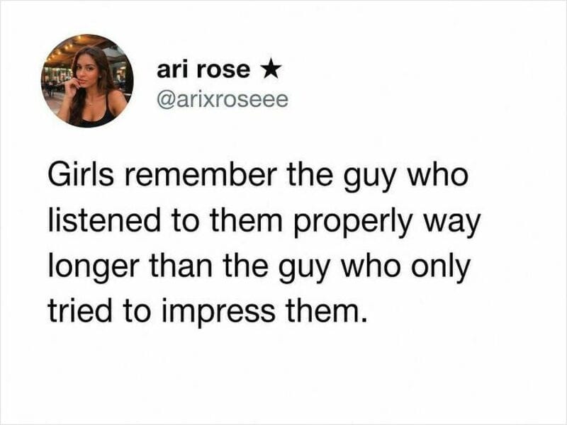 Girls remember the guy who listened to them properly longer than the one who only tried to impress.