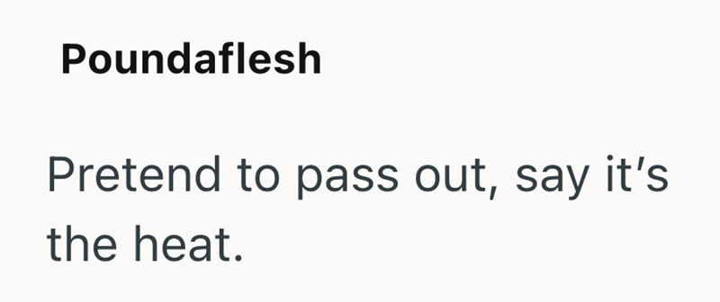 Pretend to pass out, say it's the heat.