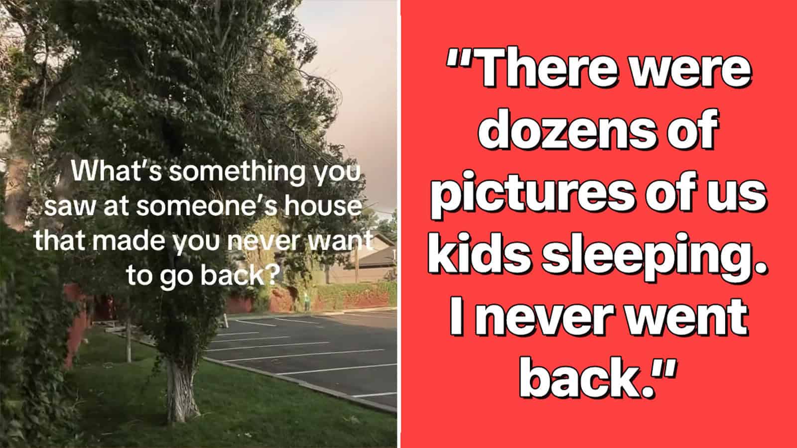 What’s something you saw at someone’s house that made you never want to go back?.