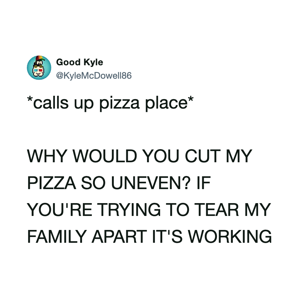 Call up pizza place. Why would you cut my pizza so uneven? If you're trying to tear my family apart,.