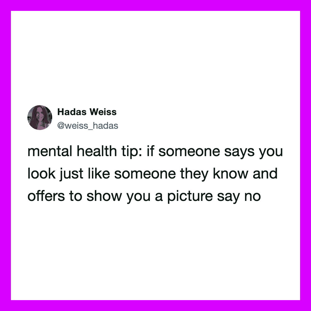 Mental health tip: if someone says you look just like someone they know, say no.