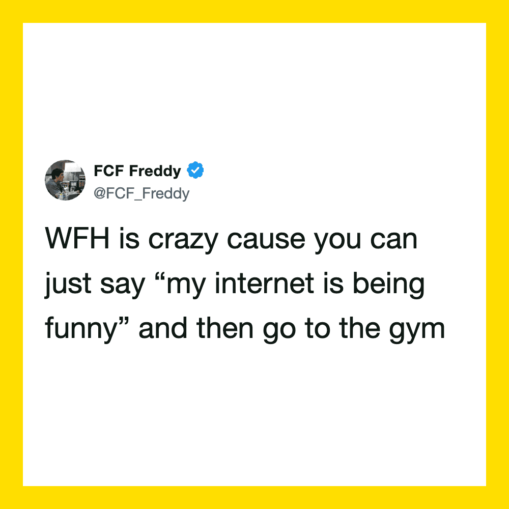 WFH is crazy cause you can just say 'my internet is being funny' and then go to the gym.