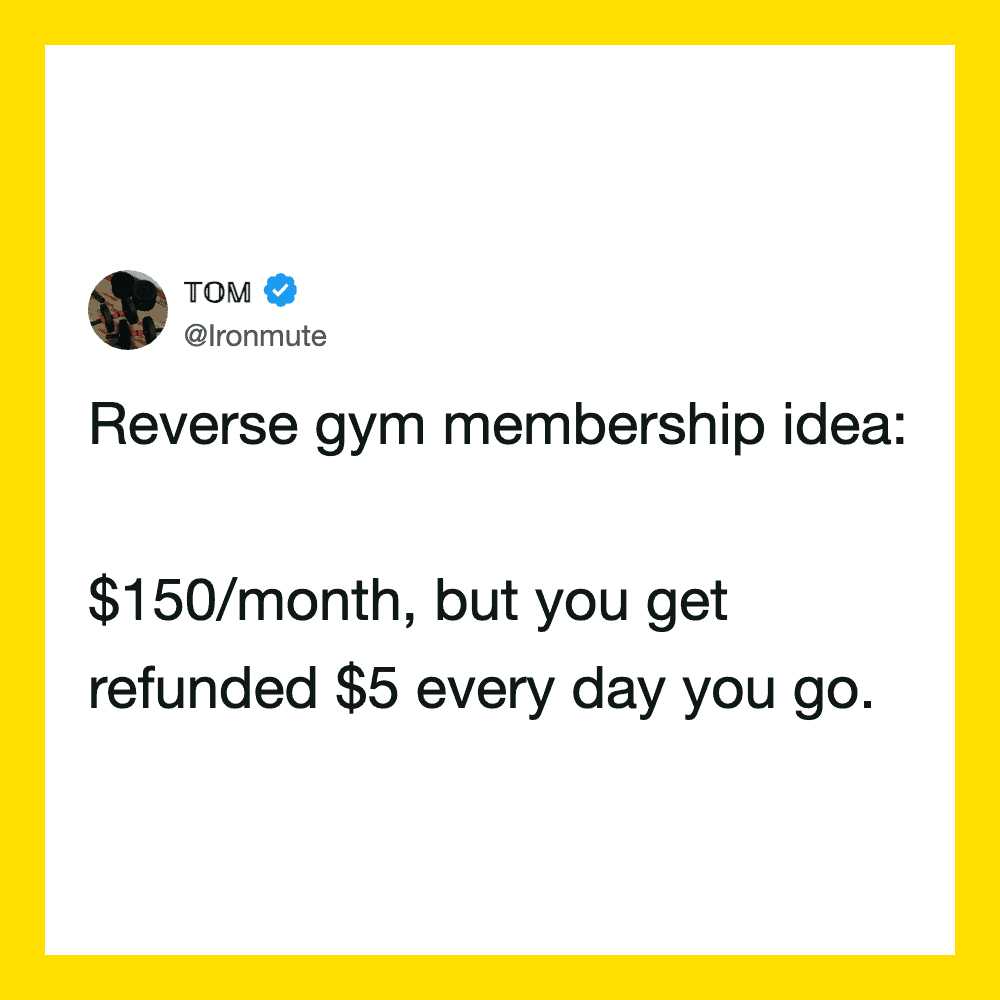 Reverse gym membership idea: $150/month, but you get refunded $5 every day you go.