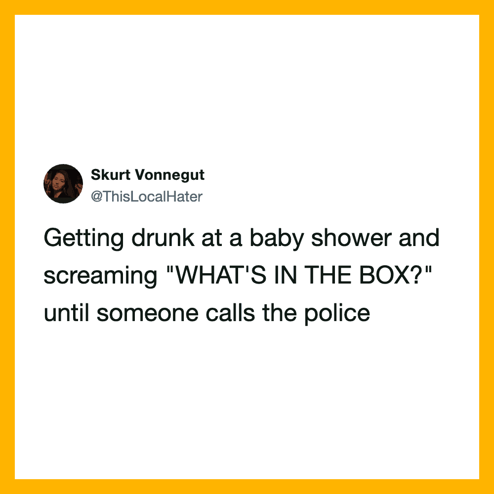 Getting drunk at a baby shower and screaming "WHAT'S IN THE BOX?" until someone calls the police.