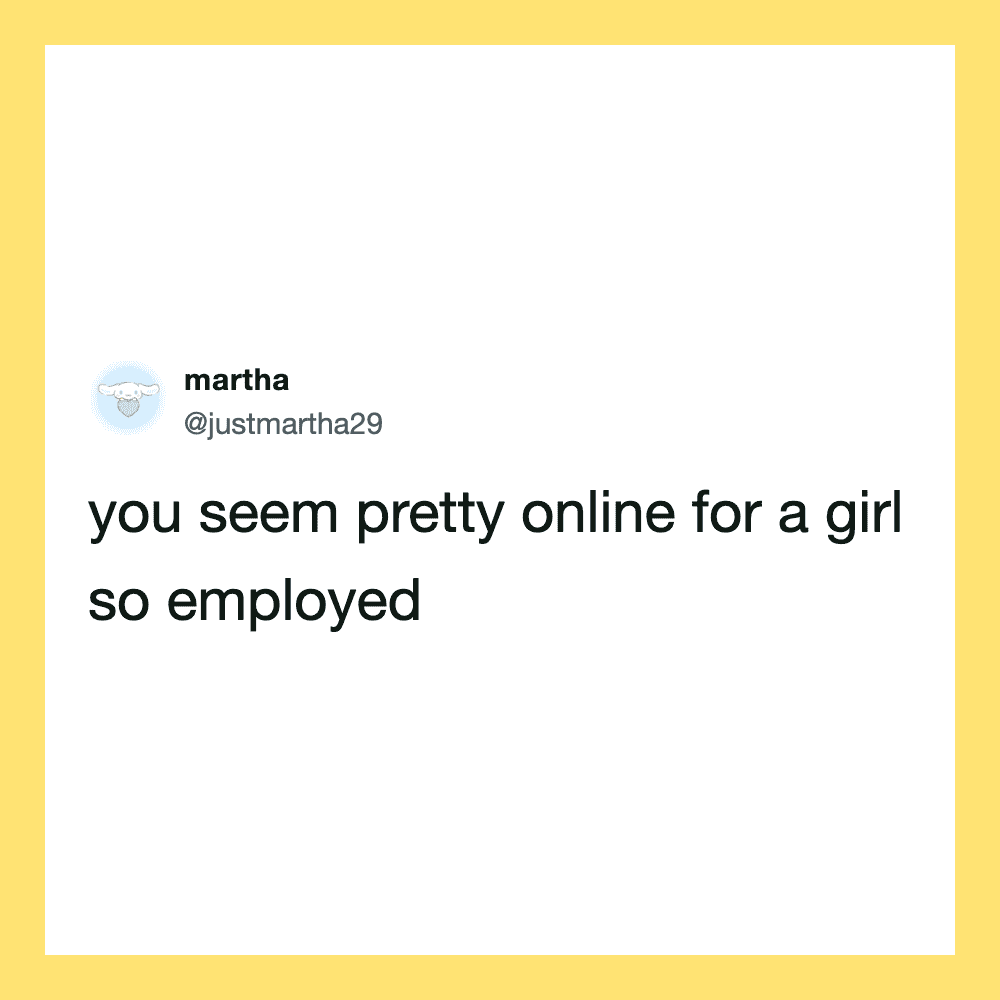 You seem pretty online for a girl so employed.