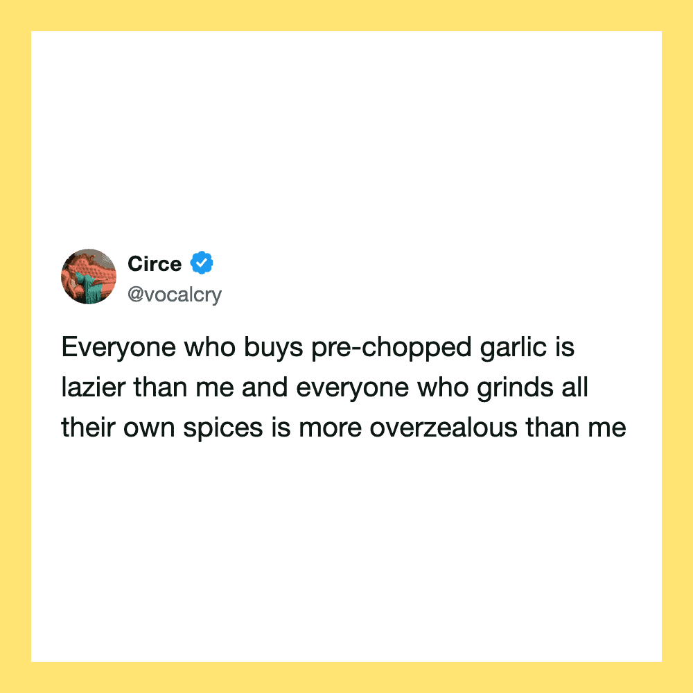 Everyone who buys pre-chopped garlic is lazier than me and everyone who grinds all their own spices.