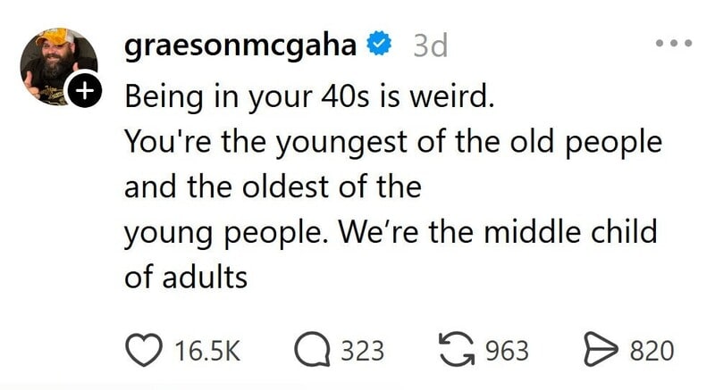 Being in your 40s is weird. You're the youngest of the old people and the oldest of the young people.